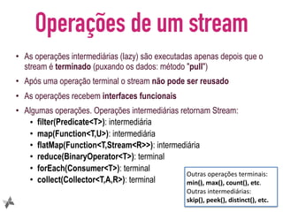Operações de um stream
• As operações intermediárias (lazy) são executadas apenas depois que o
stream é terminado (puxando os dados: método "pull")
• Após uma operação terminal o stream não pode ser reusado
• As operações recebem interfaces funcionais
• Algumas operações. Operações intermediárias retornam Stream:
• filter(Predicate<T>): intermediária
• map(Function<T,U>): intermediária
• flatMap(Function<T,Stream<R>>): intermediária
• reduce(BinaryOperator<T>): terminal
• forEach(Consumer<T>): terminal
• collect(Collector<T,A,R>): terminal
14
Outras	operações	terminais:	
min(),	max(),	count(),	etc.	
Outras	intermediárias:	
skip(),	peek(),	distinct(),	etc.
 