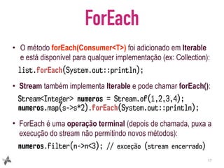 ForEach
• O método forEach(Consumer<T>) foi adicionado em Iterable
e está disponível para qualquer implementação (ex: Collection):
list.forEach(System.out::println);
• Stream também implementa Iterable e pode chamar forEach():
Stream<Integer> numeros = Stream.of(1,2,3,4);
numeros.map(s->s*2).forEach(System.out::println);
• ForEach é uma operação terminal (depois de chamada, puxa a
execução do stream não permitindo novos métodos):
numeros.filter(n->n<3); // exceção (stream encerrado)
17
 