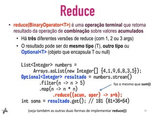 Reduce
• reduce(BinaryOperator<T>) é uma operação terminal que retorna
resultado da operação de combinação sobre valores acumulados
• Há três diferentes versões de reduce (com 1, 2 ou 3 args)
• O resultado pode ser do mesmo tipo (T), outro tipo ou
Optional<T> (objeto que encapsula T ou null)
18
List<Integer> numbers =
Arrays.asList(new Integer[] {4,1,9,6,8,3,5});
Optional<Integer> resultado = numbers.stream()
.filter(n -> n > 5)
.map(n -> n * n)
.reduce((acum, oper) -> a+b);
int soma = resultado.get(); // 181 (81+36+64)
(veja	também	as	outras	duas	formas	de	implementar	reduce())
faz	o	mesmo	que	sum()
 