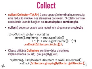 Collect
• collect(Collector<T,A,R>) é uma operação terminal que executa
uma redução mutável nos elementos do stream. O coletor constrói
o resultado usando funções de acumulação e combinação.
• collect() pode ser usado para reduzir um stream a uma coleção
• Classe utilitária Collectors contém vários algoritmos
implementados (toList(), groupingBy(), etc.)
19
Map<String, List<Movie>> directors = movieList.stream()
.collect(Collectors.groupingBy(Movie::getDirector));
List<String> titles = movieList
.stream().map(movie -> movie.getTitle()
+ " (" + movie.getDirector()+ ")")
.collect(Collectors.toList());
 