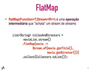 FlatMap
• flatMap(Function<T,Stream<R>>) é uma operação
intermediária que "achata" um stream de streams
20
List<String> titlesAndDirectors =
movieList.stream()
.flatMap(movie ->
Stream.of(movie.getTitle(),
movie.getDirector()))
.collect(Collectors.toList());
 