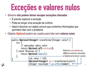 Exceções e valores nulos
• Streams não podem deixar escapar exceções checadas
• É preciso capturar a exceção
• Pode-se lançar uma exceção de runtime
• Ideal é devolver um objeto comum que contenha informações que
permitam lidar com o problema
• Objetos Optional podem ser usados para lidar com valores nulos
21
public Optional<Integer> transformar(Integer valor) {
try {
// operações sobre valor
return Optional.of(resultado);
} catch (Excecao e) {
return Optional.empty();
}
} int valor = 123;
Optional<Integer> op = transformar(valor);
Integer resultado = op.orElse(valor);
Retorna	resultado	ou	
123	(se	ocorrer	exceção	
e	Optional	estiver	vazio)
 