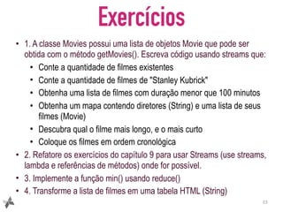 Exercícios
• 1. A classe Movies possui uma lista de objetos Movie que pode ser
obtida com o método getMovies(). Escreva código usando streams que:
• Conte a quantidade de filmes existentes
• Conte a quantidade de filmes de "Stanley Kubrick"
• Obtenha uma lista de filmes com duração menor que 100 minutos
• Obtenha um mapa contendo diretores (String) e uma lista de seus
filmes (Movie)
• Descubra qual o filme mais longo, e o mais curto
• Coloque os filmes em ordem cronológica
• 2. Refatore os exercícios do capítulo 9 para usar Streams (use streams,
lambda e referências de métodos) onde for possível.
• 3. Implemente a função min() usando reduce()
• 4. Transforme a lista de filmes em uma tabela HTML (String)
23
 