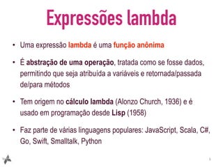Expressões lambda
• Uma expressão lambda é uma função anônima
• É abstração de uma operação, tratada como se fosse dados,
permitindo que seja atribuída a variáveis e retornada/passada
de/para métodos
• Tem origem no cálculo lambda (Alonzo Church, 1936) e é
usado em programação desde Lisp (1958)
• Faz parte de várias linguagens populares: JavaScript, Scala, C#,
Go, Swift, Smalltalk, Python
3
 