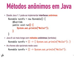 Métodos anônimos em Java
• Desde Java 1.1 pode-se implementar interfaces anônimas
Runnable tarefa = new Runnable() {
@Override
public void run() {
System.out.println("Hello!");
}
}
• Java 8 vai mais longe com métodos anônimos (lambdas)
Runnable tarefa = () -> { System.out.println("Hello!"); }
• As chaves são opcionais neste caso:
Runnable tarefa = () -> System.out.println("Hello!");
5
 