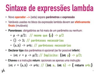 Sintaxe de expressões lambda
• Novo operador -> (seta) separa parâmetros e expressão
• Variáveis usadas no bloco da expressão lambda devem ser efetivamente
finais (imutáveis)
• Parenteses: obrigatórios se há mais de um parâmetro ou nenhum:
• p -> p/2; // mesmo que (p) -> p/2
• () -> 3; // parênteses necessários
• (a,b) -> a+b; // parênteses necessários
• Declarar tipo dos parâmetros é opcional (se for possível inferir)
• int r = p -> p/2; // Implícito: (int p) -> p/2;
• Chaves e a instrução return: opcionais se apenas uma instrução
int r = (a,b) -> a+b; // (int a, int b) -> { return a+b;}
6
 