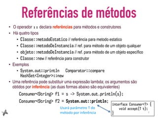 Referências de métodos
• O operador :: declara referências para métodos e construtores
• Há quatro tipos
• Classe::metodoEstatico // referência para metodo estatico
• Classe::metodoDeInstancia // ref. para método de um objeto qualquer
• objeto::metodoDeInstancia // ref. para método de um objeto específico
• Classe::new // referência para construtor
• Exemplos
• System.out::println Comparator::compare
HashSet<Integer>::new
• Uma referência pode substituir uma expressão lambda; os argumentos são
obtidos por inferência (as duas formas abaixo são equivalentes)
Consumer<String> f1 = s -> System.out.println(s);
Consumer<String> f2 = System.out::println;
7
interface Consumer<T> {
void accept(T t);
}
Usará	parâmetro	T	do	
método	por	inferência
 
