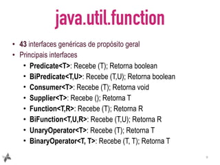 java.util.function
• 43 interfaces genéricas de propósito geral
• Principais interfaces
• Predicate<T>: Recebe (T); Retorna boolean
• BiPredicate<T,U>: Recebe (T,U); Retorna boolean
• Consumer<T>: Recebe (T); Retorna void
• Supplier<T>: Recebe (); Retorna T
• Function<T,R>: Recebe (T); Retorna R
• BiFunction<T,U,R>: Recebe (T,U); Retorna R
• UnaryOperator<T>: Recebe (T); Retorna T
• BinaryOperator<T, T>: Recebe (T, T); Retorna T
9
 