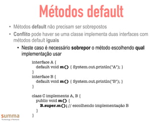 Métodos default
• Métodos default não precisam ser sobrepostos
• Conflito pode haver se uma classe implementa duas interfaces com
métodos default iguais
• Neste caso é necessário sobrepor o método escolhendo qual
implementação usar
interface A {
default void m() { System.out.println("A"); }
}
interface B {
default void m() { System.out.println("B"); }
}
class C implements A, B {
public void m() {
B.super.m(); // escolhendo implementação B
}
}
 