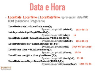 Data e Hora
• LocalDate, LocalTime e LocalDateTime representam data ISO
8601 (calendário Gregoriano)
LocalDate date1 = LocalDate.now();
System.out.println(date1);
int day = date1.getDayOfMonth();
System.out.println(day);
LocalDate date2 = LocalDate.parse("2014-08-20");
System.out.println(date2);
LocalDateTime dt = date2.atTime(13, 59);
System.out.println(dt);
LocalTime time = dt.toLocalTime();
System.out.println(time);
LocalTime tonight = time.plusHours(8);
System.out.println(tonight);
LocalDate someDay = LocalDate.of(1995,5,1);
System.out.println(someDay);
2014-08-16
16
2014-08-20
2014-08-20T13:59
13:59
21:59
1995-05-01
 