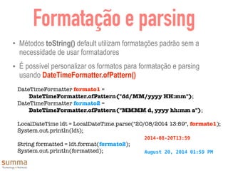 Formatação e parsing
• Métodos toString() default utilizam formatações padrão sem a
necessidade de usar formatadores
• É possível personalizar os formatos para formatação e parsing
usando DateTimeFormatter.ofPattern()
DateTimeFormatter formato1 =
DateTimeFormatter.ofPattern("dd/MM/yyyy HH:mm");
DateTimeFormatter formato2 =
DateTimeFormatter.ofPattern("MMMM d, yyyy hh:mm a");
	 	
LocalDateTime ldt = LocalDateTime.parse("20/08/2014 13:59", formato1);
System.out.println(ldt);
String formatted = ldt.format(formato2);
System.out.println(formatted);
2014-08-20T13:59
August 20, 2014 01:59 PM
 