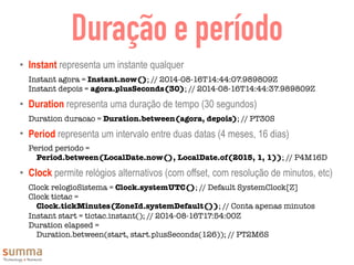 Duração e período
• Instant representa um instante qualquer
Instant agora = Instant.now(); // 2014-08-16T14:44:07.989809Z
Instant depois = agora.plusSeconds(30); // 2014-08-16T14:44:37.989809Z
• Duration representa uma duração de tempo (30 segundos)
Duration duracao = Duration.between(agora, depois); // PT30S
• Period representa um intervalo entre duas datas (4 meses, 16 dias)
Period periodo =  
Period.between(LocalDate.now(), LocalDate.of(2015, 1, 1)); // P4M16D
• Clock permite relógios alternativos (com offset, com resolução de minutos, etc)
Clock relogioSistema = Clock.systemUTC(); // Default SystemClock[Z]
Clock tictac =  
Clock.tickMinutes(ZoneId.systemDefault()); // Conta apenas minutos
Instant start = tictac.instant(); // 2014-08-16T17:54:00Z
Duration elapsed =
Duration.between(start, start.plusSeconds(126)); // PT2M6S
 