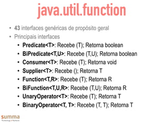 java.util.function
• 43 interfaces genéricas de propósito geral
• Principais interfaces
• Predicate<T>: Recebe (T); Retorna boolean
• BiPredicate<T,U>: Recebe (T,U); Retorna boolean
• Consumer<T>: Recebe (T); Retorna void
• Supplier<T>: Recebe (); Retorna T
• Function<T,R>: Recebe (T); Retorna R
• BiFunction<T,U,R>: Recebe (T,U); Retorna R
• UnaryOperator<T>: Recebe (T); Retorna T
• BinaryOperator<T, T>: Recebe (T, T); Retorna T
 