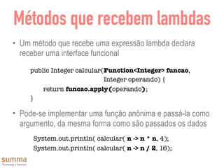 Métodos que recebem lambdas
• Um método que recebe uma expressão lambda declara
receber uma interface funcional
• Pode-se implementar uma função anônima e passá-la como
argumento, da mesma forma como são passados os dados
public Integer calcular(Function<Integer> funcao,
Integer operando) {
return funcao.apply(operando);
}
System.out.println( calcular( n -> n * n, 4);
System.out.println( calcular( n -> n / 2, 16);
 