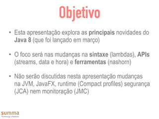 Objetivo
• Esta apresentação explora as principais novidades do
Java 8 (que foi lançado em março)
• O foco será nas mudanças na sintaxe (lambdas), APIs
(streams, data e hora) e ferramentas (nashorn)
• Não serão discutidas nesta apresentação mudanças
na JVM, JavaFX, runtime (Compact profiles) segurança
(JCA) nem monitoração (JMC)
 