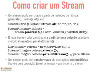 Como criar um Stream
• Um stream pode ser criado a partir de métodos de fábrica:
generate(), iterate(), of(), etc.
Stream<String> letras = Stream.of("X", "T", "S", "P");
Stream<Integer> infinito =  
Stream.generate(()-> new Random().nextInt(100));
• É mais comum criar um stream a partir de uma coleção usando o
método stream() ou parallelStream()
List<Integer> colecao = new ArrayList(); // ...
Stream<Integer> colecao.stream();
Stream<Integer> colecao.parallelStream(); // paralelismo
• Um stream pode ser transformado via operações intermediárias
(lazy) e uma operação terminal (eager - que encerra o stream)
 