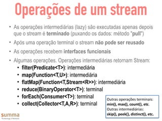 Operações de um stream
• As operações intermediárias (lazy) são executadas apenas depois
que o stream é terminado (puxando os dados: método "pull")
• Após uma operação terminal o stream não pode ser reusado
• As operações recebem interfaces funcionais
• Algumas operações. Operações intermediárias retornam Stream:
• filter(Predicate<T>): intermediária
• map(Function<T,U>): intermediária
• flatMap(Function<T,Stream<R>>): intermediária
• reduce(BinaryOperator<T>): terminal
• forEach(Consumer<T>): terminal
• collect(Collector<T,A,R>): terminal
Outras	operações	terminais:	
min(),	max(),	count(),	etc.	
Outras	intermediárias:	
skip(),	peek(),	distinct(),	etc.
 