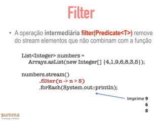 Filter
• A operação intermediária filter(Predicate<T>) remove
do stream elementos que não combinam com a função
List<Integer> numbers =
Arrays.asList(new Integer[] {4,1,9,6,8,3,5});
numbers.stream()
	 	 .filter(n -> n > 5)
	 	 .forEach(System.out::println);
Imprime	9	
6	
8
 