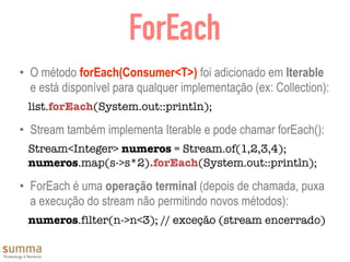 ForEach
• O método forEach(Consumer<T>) foi adicionado em Iterable
e está disponível para qualquer implementação (ex: Collection):
list.forEach(System.out::println);
• Stream também implementa Iterable e pode chamar forEach():
Stream<Integer> numeros = Stream.of(1,2,3,4);
numeros.map(s->s*2).forEach(System.out::println);
• ForEach é uma operação terminal (depois de chamada, puxa
a execução do stream não permitindo novos métodos):
numeros.filter(n->n<3); // exceção (stream encerrado)
 