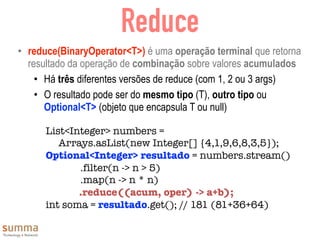 Reduce
• reduce(BinaryOperator<T>) é uma operação terminal que retorna
resultado da operação de combinação sobre valores acumulados
• Há três diferentes versões de reduce (com 1, 2 ou 3 args)
• O resultado pode ser do mesmo tipo (T), outro tipo ou
Optional<T> (objeto que encapsula T ou null)
List<Integer> numbers =
Arrays.asList(new Integer[] {4,1,9,6,8,3,5});
Optional<Integer> resultado = numbers.stream()
	 	 .filter(n -> n > 5)
	 	 .map(n -> n * n)
.reduce((acum, oper) -> a+b);
int soma = resultado.get(); // 181 (81+36+64)
 