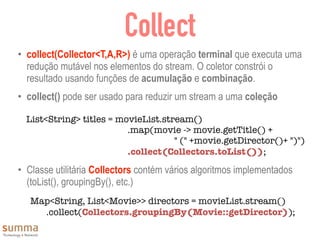 Collect
• collect(Collector<T,A,R>) é uma operação terminal que executa uma
redução mutável nos elementos do stream. O coletor constrói o
resultado usando funções de acumulação e combinação.
• collect() pode ser usado para reduzir um stream a uma coleção
• Classe utilitária Collectors contém vários algoritmos implementados
(toList(), groupingBy(), etc.)
Map<String, List<Movie>> directors = movieList.stream()
	 .collect(Collectors.groupingBy(Movie::getDirector));
List<String> titles = movieList.stream()
	 	 	 	 .map(movie -> movie.getTitle() +
	 	 	 	 " (" +movie.getDirector()+ ")")
	 	 	 	 .collect(Collectors.toList());
 
