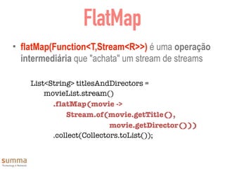 FlatMap
• flatMap(Function<T,Stream<R>>) é uma operação
intermediária que "achata" um stream de streams
List<String> titlesAndDirectors =
movieList.stream()
	 	 .flatMap(movie ->
Stream.of(movie.getTitle(),
	 	 	 	 	 	 	 movie.getDirector()))
	 	 .collect(Collectors.toList());
 