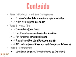 Conteúdo
• Parte I - Mudanças na sintaxe da linguagem
• 1. Expressões lambda e referências para métodos
• 2. Nova sintaxe para interfaces
• Parte II - Novas APIs
• 3. Data e hora (java.time)
• 4. Interfaces funcionais (java.util.function)
• 5. API funcional (java.util.stream)
• 5. Paralelismo (ForkJoinPool.common())
• 6. API reativa (java.util.concurrent.CompletableFuture)
• Parte III - Ferramentas
• 7. JavaScript engine API e ferramenta jjs (Nashorn)
 