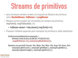 Streams de primitivos
• java.util.stream também contém um conjunto de Streams de primitivos
como DoubleStream, IntStream e LongStream
• Streams comuns podem ser convertidos em streams de primitivos:
mapToInt(), mapToDouble(), etc.
• IntStream stream = lista.stream().mapToInt(n->n);
• Possuem métodos especiais para manipular de primitivos e obter estatísticas
IntSummaryStatistics example =
	 Stream.of(9,4,8,2,15,82,91,77,53,27,13)
	 .mapToInt(n->n).summaryStatistics();
System.out.printf("Count: %d, Max: %d, Min: %d, Avg: %f, Sum: %d",
	 example.getCount(), example.getMax(), example.getMin(),
example.getAverage(), example.getSum());
 