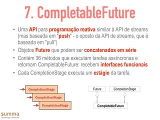 7. CompletableFuture
• Uma API para programação reativa similar à API de streams
(mas baseada em "push" - o oposto da API de streams, que é
baseada em "pull")
• Objetos Future que podem ser concatenados em série
• Contém 36 métodos que executam tarefas assíncronas e
retornam CompletableFuture: recebem interfaces funcionais
• Cada CompletionStage executa um estágio da tarefa
CompletionStage
CompletionStage
CompletionStage CompletableFuture
CompletionStageFuture
 