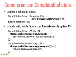 Como criar um CompletableFuture
• Usando o construtor default
CompletableFuture<Integer> future =  
new CompletableFuture<>();
future.complete(5);
• Usando métodos de fábrica com Runnable ou Supplier<V>
CompletableFuture<Void> cf1 =  
CompletableFuture.runAsync(() -> { 
System.out.print("Etapa assíncrona"); 
});
CompletableFuture<String> cf2 =  
CompletableFuture.supplyAsync(() -> { 
return "Etapa assíncrona"; 
});
 
