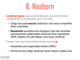 8. Nashorn
• JavaScript engine (javax.script.ScriptEngine) que permite embutir
JavaScript dentro de aplicações Java e vice-versa
• Código Java pode executar JavaScript e vice-versa e compartilhar
dados e operações
• Mapeamento automático entre linguagens: tipos são convertidos
automaticamente, getters/setters acessíveis como propriedades
JSON, coleções Java são tratadas como arrays JavaScript
• Também inclui uma ferramenta de linha de comando jjs
• Interpretador para programação interativa (REPL)
• Permite escrever código JavaScript usando classes e objetos Java
 