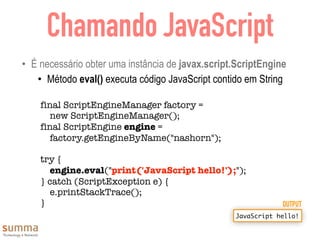 Chamando JavaScript
final ScriptEngineManager factory =
new ScriptEngineManager();
final ScriptEngine engine =
factory.getEngineByName("nashorn");
	
try {
engine.eval("print('JavaScript hello!');");
} catch (ScriptException e) {
e.printStackTrace();
}
• É necessário obter uma instância de javax.script.ScriptEngine
• Método eval() executa código JavaScript contido em String
JavaScript hello!
OUTPUT
 