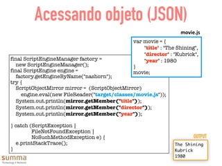 Acessando objeto (JSON)
final ScriptEngineManager factory =
new ScriptEngineManager();
final ScriptEngine engine =
factory.getEngineByName("nashorn");
try {
ScriptObjectMirror mirror = (ScriptObjectMirror)
engine.eval(new FileReader("target/classes/movie.js"));
System.out.println(mirror.getMember("title"));
System.out.println(mirror.getMember("director"));
System.out.println(mirror.getMember("year"));
} catch (ScriptException |
FileNotFoundException |
NoSuchMethodException e) {
e.printStackTrace();
}
var movie = {
	 "title" : "The Shining",
	 "director" : "Kubrick",
	 "year" : 1980
}
movie;
movie.js
The Shining
Kubrick
1980
OUTPUT
 