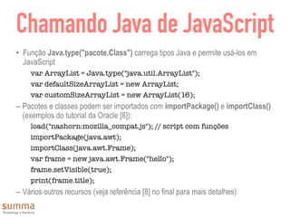 Chamando Java de JavaScript
• Função Java.type("pacote.Class") carrega tipos Java e permite usá-los em
JavaScript
var ArrayList = Java.type("java.util.ArrayList");
var defaultSizeArrayList = new ArrayList;
var customSizeArrayList = new ArrayList(16);
– Pacotes e classes podem ser importados com importPackage() e importClass()
(exemplos do tutorial da Oracle [8]):
load("nashorn:mozilla_compat.js"); // script com funções
importPackage(java.awt);
importClass(java.awt.Frame);
var frame = new java.awt.Frame("hello");
frame.setVisible(true);
print(frame.title);
– Vários outros recursos (veja referência [8] no final para mais detalhes)
 