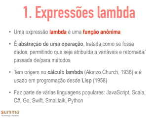 1. Expressões lambda
• Uma expressão lambda é uma função anônima
• É abstração de uma operação, tratada como se fosse
dados, permitindo que seja atribuída a variáveis e retornada/
passada de/para métodos
• Tem origem no cálculo lambda (Alonzo Church, 1936) e é
usado em programação desde Lisp (1958)
• Faz parte de várias linguagens populares: JavaScript, Scala,
C#, Go, Swift, Smalltalk, Python
 