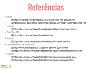 Referências
• Java 8
• [1] http://www.oracle.com/technetwork/java/javase/8-whats-new-2157071.html
• [2] Apresentações do JavaONE 2013 em http://parleys.com/?reqp=1&reqr=pJ1vLKVhpTW6
• Lambda
• [3] https://docs.oracle.com/javase/tutorial/java/javaOO/lambdaexpressions.html
• Date/Time API
• [4] https://docs.oracle.com/javase/tutorial/datetime/
• Streams
• [5] https://docs.oracle.com/javase/tutorial/collections/streams/index.html
• CompletableFuture & paralelismo
• [6] http://www.nurkiewicz.com/2013/05/java-8-definitive-guide-to.html
• [7] https://docs.oracle.com/javase/8/docs/technotes/guides/concurrency/changes8.html
• Nashorn
• [8] https://docs.oracle.com/javase/8/docs/technotes/guides/scripting/prog_guide
• [9] https://docs.oracle.com/javase/8/docs/technotes/guides/scripting/nashorn
 