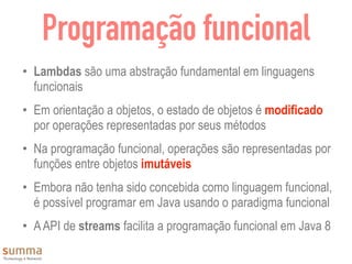 Programação funcional
• Lambdas são uma abstração fundamental em linguagens
funcionais
• Em orientação a objetos, o estado de objetos é modificado
por operações representadas por seus métodos
• Na programação funcional, operações são representadas por
funções entre objetos imutáveis
• Embora não tenha sido concebida como linguagem funcional,
é possível programar em Java usando o paradigma funcional
• AAPI de streams facilita a programação funcional em Java 8
 