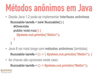 Métodos anônimos em Java
• Desde Java 1.2 pode-se implementar interfaces anônimas
Runnable tarefa = new Runnable() {
@Override
public void run() {
System.out.println("Hello!");
}
}
• Java 8 vai mais longe com métodos anônimos (lambdas)
Runnable tarefa = () -> { System.out.println("Hello!"); }
• As chaves são opcionais neste caso:
Runnable tarefa = () -> System.out.println("Hello!");
 