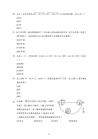 P Q
A B
北
50. 令 、  是方程式 2 2
2 6 15 2 10 15 2x x x x x      的相異兩根，求  ＝？
(A)14
(B)15
(C)16
(D)17
51. 有 9 名同學一起到果園採柳丁，只知每人所採的數目都不同，且 9 名同學一共採了
403 個柳丁。求採得最少的 4 名同學其柳丁加總最多可以幾個？
(A)167 個
(B)168 個
(C)169 個
(D)170 個
52. 已知a 、b 、c 均為正數，且 ( ) 518a b c  ， ( ) 468b c a  ， ( ) 650c a b  。求abc
＝？
(A)4200
(B)4305
(C)4410
(D)5250
53. 在△ABC 中， 2csc A ， 3csc B ，若最長邊為 3326  ，求△ABC 三邊中最短
邊的長為？
(A)6
(B)7
(C)8
(D)9
54. 如右圖， PQ是半徑為 9 的大半圓，小圓半
徑為 2，當小圓在 A 處時，小圓上所印的箭
頭標記指向北方。若小圓本身順時針旋轉，
同時緊靠著大半圓的邊長由 A 點滾至 B 點
（兩圓互相沒有滑動），試問最後箭頭應指向何方？
(A)北方 (B)西北方 (C)西方 (D)西南方
8
 