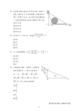 【背面尚有試題，請翻面作答】
A
B C
D E
1G
2G
3G
地面A B C
O
55. 如右圖，地面 A 處正上方 24 公分有一光源 O，
照射一顆半徑 8 公分的球體，地面有影子
BC 。若 7AB  公分，求△OAC 的內切圓半徑
＝？(近似值四捨五入取至小數點以下第一位)
(A) 8.7 公分
(B) 8.8 公分
(C) 8.9 公分
(D) 9.0 公分
56. 設 (3) 5f  ， (3) 4f   ，求
2
3
( ) 9 (3)
lim
3x
x f x f
x


＝？
(A) 66
(B) 71
(C) 75
(D) 81
57. X Y、 為相異實數，且
4 5
2
4 5
X X Y
Y Y X

 

，求
X
Y
＝？
(A) -0.6
(B) -0.7
(C) -0.8
(D) 1
58. 三個直角△ABC、△BCD、△CDE 連
接如右圖所示，三重心分別為 1G 、
2G 、 3G ， AB BC 、 BC CD 、
CD DE ， 2AB  ， 3BC  ， 4CD  ，
18DE  ，求△ 1 2 3G G G 的面積？
(A)
16
3
(B)
17
3
(C)6
(D)
19
3
9
 