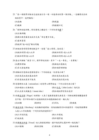 25.「指一項教學活動未完成就進行另一項，而後再回到第一個活動」，這種情況在班
級經營中，我們稱為：
(A)急動 (B)愰盪
(C)截斷 (D)搖擺不定
26.「教師效能訓練」特別重視三種技巧，下列何者為非？
(A)主動傾聽
(B)解決衝突最有效的方式為「師生雙方不敗」
(C)善用賞罰
(D)使用“我─訊息”解決問題
27.班級經營時間管理的概念中，有關「投入時間」指的是：
(A)配給時間投入比率 (B)配給時間投入比率
(C)配給時間/投入比率 (D)配給時間投入比率
28.臺北市推動「教育 111」標竿學校認證，其中「一生一專長」，在實踐：
(A)鷹架理論 (B)漸進決策模式
(C)多元智能理論 (D)知識管理理論
29.測驗的信度與效度關係密切，下列的敘述，何者為正確？
(A)信度是效度的基本條件 (B)信度高效度必高
(C)信度低效度有可能高 (D)效度低信度必低
30.有關理性主義（rationalism）的哲學心理學論述，下列主張何者正確？
(A)知識由心主動吸收 (B)以洛克（John Locke）為代表
(C)人沒有天賦觀念（innate idea） (D)知識的學習來自感官
31.依據皮亞傑（Piaget）的理論，人為了適應環境變化與需求，不斷地調整個體基模尋
求平衡。其中新知識可以直接與既有知識基模融合者，稱之為：
(A)回饋 (B)辨別 (C)同化 (D)順應
32.赫茲伯格（Herzberg）的激勵保健理論，認為激勵因素和保健因素，均能夠鼓舞個
人投入工作的動機，下列何者為保健因素？
(A)工作認同感 (B)工作環境
(C)成就感 (D)升遷管道
33.依據佛洛伊德（Freud）的人格發展理論，國中階段學生屬於哪一階段期？
(A)口腔期 (B)性器期 (C)潛伏期 (D)兩性期
4
 