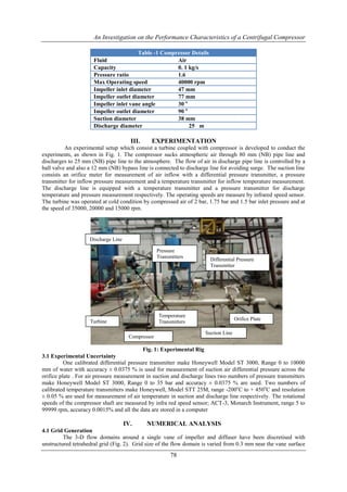 An Investigation on the Performance Characteristics of a Centrifugal Compressor
78
Table -1 Compressor Details
Fluid Air
Capacity 0. 1 kg/s
Pressure ratio 1.6
Max Operating speed 40000 rpm
Impeller inlet diameter 47 mm
Impeller outlet diameter 77 mm
Impeller inlet vane angle 30 o
Impeller outlet diameter 90 o
Suction diameter 38 mm
Discharge diameter 25 m
III. EXPERIMENTATION
An experimental setup which consist a turbine coupled with compressor is developed to conduct the
experiments, as shown in Fig. 1. The compressor sucks atmospheric air through 80 mm (NB) pipe line and
discharges to 25 mm (NB) pipe line to the atmosphere. The flow of air in discharge pipe line is controlled by a
ball valve and also a 12 mm (NB) bypass line is connected to discharge line for avoiding surge. The suction line
consists an orifice meter for measurement of air inflow with a differential pressure transmitter, a pressure
transmitter for inflow pressure measurement and a temperature transmitter for inflow temperature measurement.
The discharge line is equipped with a temperature transmitter and a pressure transmitter for discharge
temperature and pressure measurement respectively. The operating speeds are measure by infrared speed sensor.
The turbine was operated at cold condition by compressed air of 2 bar, 1.75 bar and 1.5 bar inlet pressure and at
the speed of 35000, 20000 and 15000 rpm.
Fig. 1: Experimental Rig
3.1 Experimental Uncertainty
One calibrated differential pressure transmitter make Honeywell Model ST 3000, Range 0 to 10000
mm of water with accuracy ± 0.0375 % is used for measurement of suction air differential pressure across the
orifice plate . For air pressure measurement in suction and discharge lines two numbers of pressure transmitters
make Honeywell Model ST 3000, Range 0 to 35 bar and accuracy ± 0.0375 % are used. Two numbers of
calibrated temperature transmitters make Honeywell, Model STT 25M, range -200o
C to + 450o
C and resolution
± 0.05 % are used for measurement of air temperature in suction and discharge line respectively. The rotational
speeds of the compressor shaft are measured by infra red speed sensor; ACT-3, Monarch Instrument, range 5 to
99999 rpm, accuracy 0.0015% and all the data are stored in a computer
IV. NUMERICAL ANALYSIS
4.1 Grid Generation
The 3-D flow domains around a single vane of impeller and diffuser have been discretised with
unstructured tetrahedral grid (Fig. 2). Grid size of the flow domain is varied from 0.3 mm near the vane surface
Differential Pressure
Transmitter
Orifice Plate
Pressure
Transmitters
Temperature
Transmitters
Suction Line
Discharge Line
Compressor
Turbine
 