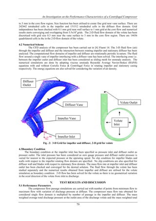 An Investigation on the Performance Characteristics of a Centrifugal Compressor
79
to 3 mm in the core flow region. Size function has been utilised to create fine grid near vane surface. There are
242442 tetrahedral cells in the impeller and 151512 tetrahedral cells in the diffuser flow domain. Grid
independence has been checked with 0.1 mm grid near wall surface to 1 mm grid at the core flow and numerical
results starts converging and overlapping from 3.5x105
grids. The 2-D fluid flow domain of the volute has been
discretised with grid size 0.3 mm near the vane surface to 3 mm in the core flow region. There are 14436
quadrilateral cells in the in the 2-D flow domain of the volute.
4.2 Numerical Scheme
The CFD analysis of the compressor has been carried out in [6] Fluent 14. The 3-D fluid flow (air)
through the impeller and diffuser and the interaction between rotating impeller and stationary diffuser has been
analysed. The computational flow domains of impeller and diffuser are rotationally periodic in nature. The fluid
flow around a single vane of impeller interfacing with a diffuser vane has been solved. The interfacing zone i.e.
between the impeller outlet and diffuser inlet has been considered as sliding mesh for unsteady analysis. The
numerical simulations are done by adopting viscous unsteady Reynolds Average Navier-Stokes (RANS)
equations with and without Coriolis Force & Centrifugal Force in rotating impeller and stationery casing
respectively. The energy equations are also solved for considering the variation of air density.
Fig . 2: 3-D Grid for impeller and diffuser, 2-D grid for volute
4.3Boundary Condition
The boundary condition at the impeller inlet has been specified as pressure inlet and diffuser outlet as
pressure outlet. The inlet pressure has been considered as zero gauge pressure and diffuser outlet pressure is
varied for nearest to the expected pressure at the operating speed. No slip condition for impeller blades and
walls with respect to the impeller rotating flow domain are specified. No slip conditions are also specified for
diffuser wall and blades with respect to stationary flow domain. The mass flow rate at impeller inlet and diffuser
outlet has been checked and converged for the desired solution. The fluid flow through the volute has been
studied separately and the numerical results obtained from impeller and diffuser are utilised for the volute
simulation as boundary condition. 2-D flow has been solved for the volute as there is no geometrical variation
in the axial direction of the volute from inlet to discharge.
V. TEST RESULTS AND DISCUSSION
5.1 Performance Parameters
The compressor flow passage simulations are carried out with number of points from minimum flow to
maximum flow with variation of discharge pressure at diffuser. The compressor mass flow rate obtained for
considered single flow domain is multiplied by number of passage in the impeller and diffuser. The mass
weighted average total discharge pressure at the outlet area of the discharge volute and the mass weighted total
Impeller Vane
Diffuser Vane
Impeller Inlet
Diffuser
Outlet
Volute Outlet
Volute
Inlet
 