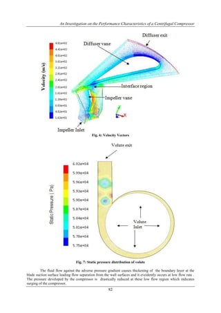 An Investigation on the Performance Characteristics of a Centrifugal Compressor
82
Fig. 6: Velocity Vectors
Fig. 7: Static pressure distribution of volute
The fluid flow against the adverse pressure gradient causes thickening of the boundary layer at the
blade suction surface leading flow separation from the wall surfaces and it eveidently occurs at low flow rate .
The pressure developed by the compressor is drastically reduced at these low flow region which indicates
surging of the compressor.
 