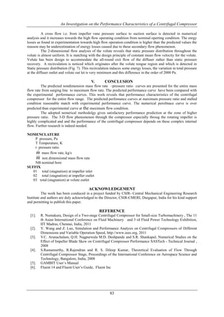An Investigation on the Performance Characteristics of a Centrifugal Compressor
83
A cross flow i.e. from impeller vane pressure surface to suction surface is detected in numerical
analysis and it increases towards the high flow operating condition from nominal operting condition. The enrgy
losses as found in experimentation towards high flow operation condition is higher than the predicted values the
reasson may be underestimation of energy losses caused due to these secondary flow phenomenon.
The 2-dimensional flow analysis of the volute reveals that static pressure distribution throughout the
volute is almost uniform. It is matching with the design principle of constant mean flow velocity for the volute.
Volute has been design to accommodate the all-round exit flow of the diffuser rather than static pressure
recovery. A recirculation is noticed which originates after the volute tongue region and which is detected in
Static pressure distribution (Fig. 7). This recirculation induces some energy losses, the variation in total pressure
at the diffuser outlet and volute out let is very minimum and this difference in the order of 2000 Pa.
V. CONCLUSION
The predicted nondimension mass flow rate –pressure ratio curves are presented for the entire mass
flow rate from surging line to maximum flow rate. The predicted performance curve have been compared with
the experimental performance curves. This work reveals that performance characteristics of the centrifugal
compressor for the entire flow range. The predicted perfomance curves at maximum pressure ratio and stalled
condition reasonable match with experimental performance curve. The numerical perofmace curve is over
predicted than experimental curve at the maximum flow condition.
The adopted nemerical methodolgy gives satisfactory performance prediction at the zone of higher
pressure ratio. The 3-D flow phenomenon through the compressor especially throug the rotating impeller is
highly complicated and and the performance of the centrifugal compressor depends on these complex internal
flow. Further research is indeed needed.
NOMENCLATURE
P pressure, Pa
T Temperature, K
r pressure ratio
m mass flow rate, kg/s
m non dimensional mass flow rate
NB nominal bore
SUFFIX
01 total (stagnation) at impeller inlet
02 total (stagnation) at impeller outlet
03 total (stagnation) at volute outlet
ACKNOWLEDGEMENT
The work has been conduced in a project funded by CSIR- Central Mechanical Engineering Research
Institute and authors are duly acknowledged to the Director, CSIR-CMERI, Durgapur, India for his kind support
and permitting to publish this paper.
REFERENCE
[1]. R. Numakura, Design of a Two-stage Centrifugal Compressor for Small-size Turbomachinery , The 11
th Asian International Conference on Fluid Machinery and 3 rd Fluid Power Technology Exhibition,
IIT Madras, Chennai, India, 2011
[2]. Y. Wang and Z. Luo, Simulation and Performance Analysis on Centrifugal Compressors of Different
Dimensions and Variable Operation Speed, http://www.ieee.org, 2011
[3]. V.C. Arunachalam, Q.H. Nagpurwala M.D. Deshpande and S.R. Shankapal, Numerical Studies on the
Effect of Impeller Blade Skew on Centrifugal Compressor Performance SASTech - Technical Journal ,
2008
[4]. S.Ramamurthy, R.Rajendran and R. S. Dileep Kumar, Theoretical Evaluation of Flow Through
Centrifugal Compressor Stage, Proceedings of the International Conference on Aerospace Science and
Technology, Bangalore, India, 2008
[5]. GAMBIT User´s Manual
[6]. Fluent 14 and Fluent User’s Guide, Fluent Inc
 