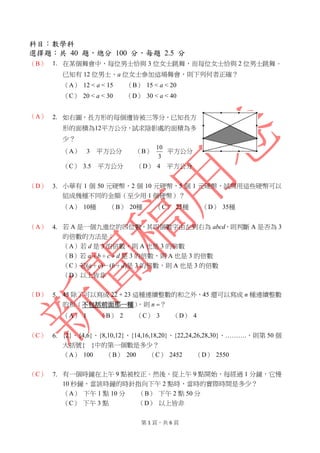 第 1 頁，共 6 頁
科目：數學科
選擇題：共 40 題，總分 100 分，每題 2.5 分
（B） 1. 在某個舞會中，每位男士恰與 3 位女士跳舞，而每位女士恰與 2 位男士跳舞。
已知有 12 位男士、a 位女士參加這場舞會，則下列何者正確？
（A） 12 < a < 15 （B） 15 < a < 20
（C） 20 < a < 30 （D） 30 < a < 40
（A） 2. 如右圖，長方形的每個邊皆被三等分，已知長方
形的面積為12平方公分，試求陰影處的面積為多
少？
（A） 3 平方公分 （B）
3
10
平方公分
（C） 3.5 平方公分 （D） 4 平方公分
（D） 3. 小華有 1 個 50 元硬幣，2 個 10 元硬幣，5 個 1 元硬幣，試問用這些硬幣可以
組成幾種不同的金額（至少用 1 個硬幣）？
（A） 10種 （B） 20種 （C） 25種 （D） 35種
（A） 4. 若 A 是一個九進位的四位數，其四個數字由左到右為 abcd，則判斷 A 是否為 3
的倍數的方法是：
（A）若 d 是 3 的倍數，則 A 也是 3 的倍數
（B）若 a＋b＋c＋d 是 3 的倍數，則 A 也是 3 的倍數
（C）若(a＋c)－(b＋d)是 3 的倍數，則 A 也是 3 的倍數
（D）以上皆非
（D） 5. 45 除了可以寫成 22 + 23 這種連續整數的和之外，45 還可以寫成 n 種連續整數
的和（不包括前面那一種），則 n ？
（A） 1 （B） 2 （C） 3 （D） 4
（C） 6. {2}、{4,6}、{8,10,12}、{14,16,18,20}、{22,24,26,28,30}、……….，則第 50 個
大括號{ }中的第一個數是多少？
（A） 100 （B） 200 （C） 2452 （D） 2550
（C） 7. 有一個時鐘在上午 9 點被校正。然後，從上午 9 點開始，每經過 1 分鐘，它慢
10 秒鐘，當該時鐘的時針指向下午 2 點時，當時的實際時間是多少？
（A） 下午 1 點 10 分 （B） 下午 2 點 50 分
（C） 下午 3 點 （D） 以上皆非
 