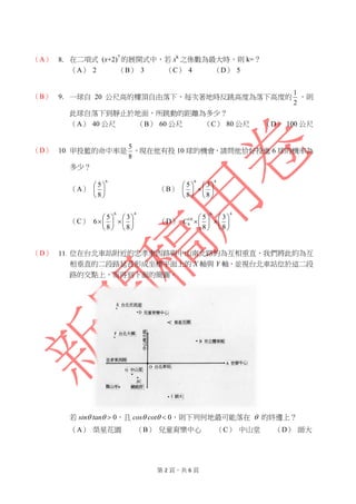 第 2 頁，共 6 頁
（A） 8. 在二項式 (x+2)7
的展開式中，若 xk
之係數為最大時，則 k=？
（A） 2 （B） 3 （C） 4 （D） 5
（B） 9. 一球自 20 公尺高的樓頂自由落下，每次著地時反跳高度為落下高度的
2
1
，則
此球自落下到靜止於地面，所跳動的距離為多少？
（A） 40 公尺 （B） 60 公尺 （C） 80 公尺 （D） 100 公尺
（D） 10. 甲投籃的命中率是
8
5
，現在他有投 10 球的機會，請問他恰好投進 6 球的機率為
多少？
（A）
6
8
5






（B）
46
8
3
8
5












（C）
46
8
3
8
5
6 











 （D）
46
10
6
8
3
8
5












C
（D） 11. 位在台北車站附近的忠孝東西路與中山南北路約為互相垂直，我們將此約為互
相垂直的二段路延長形成坐標平面上的 X 軸與 Y 軸，並視台北車站位於這二段
路的交點上，而得到下面的簡圖。
若 sin tan  0，且 cos cot  0，則下列何地最可能落在  的終邊上？
（A） 榮星花園 （B） 兒童育樂中心 （C） 中山堂 （D） 師大
 
