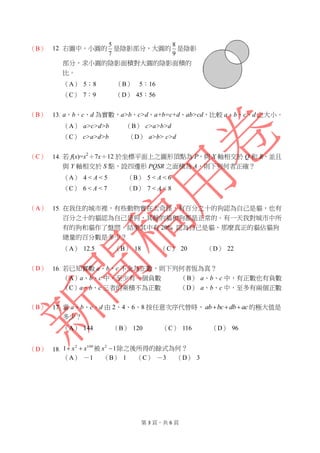 第 3 頁，共 6 頁
（B） 12. 右圖中，小圓的
7
5
是陰影部分，大圓的
9
8
是陰影
部分，求小圓的陰影面積對大圓的陰影面積的
比。
（A） 5：8 （B） 5：16
（C） 7：9 （D） 45：56
（B） 13. a、b、c、d 為實數，a>b、c>d、a+b=c+d、ab>cd，比較 a、b、c、d 之大小。
（A） a>c>d>b （B） c>a>b>d
（C） c>a>d>b （D） a>b> c>d
（C） 14. 若 f(x)=x2
＋7x＋12 於坐標平面上之圖形頂點為 P，與 X 軸相交於 Q 和 R，並且
與 Y 軸相交於 S 點，設四邊形 PQSR 之面積為 A，則下列何者正確？
（A） 4 < A < 5 （B） 5 < A < 6
（C） 6 < A < 7 （D） 7 < A < 8
（A） 15. 在我住的城市裡，有些動物實在太奇怪，有百分之十的狗認為自己是貓，也有
百分之十的貓認為自己是狗，其餘的貓和狗都是正常的。有一天我對城市中所
有的狗和貓作了盤問，結果其中有 20% 認為自己是貓，那麼真正的貓佔貓狗
總量的百分數是多少？
（A） 12.5 （B） 18 （C） 20 （D） 22
（D） 16. 若已知實數 a、b、c 不全為正數，則下列何者恆為真？
（A）a、b、c 中，至少有一個負數 （B） a、b、c 中，有正數也有負數
（C）a、b、c 三者的乘積不為正數 （D） a、b、c 中，至多有兩個正數
（B） 17. 當 a、b、c、d 由 2、4、6、8 按任意次序代替時， acdbbcab  的極大值是
多少？
（A） 144 （B） 120 （C） 116 （D） 96
（D） 18.
1002
1 xx  被 12
x 除之後所得的餘式為何？
（A） －1 （B） 1 （C） －3 （D） 3
 