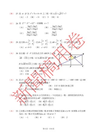 第 5 頁，共 6 頁
（B） 27. 設 ， 為 x2
 7x  4  0 之二根，則 (    )2
？
（A）  3 （B）  11 （C） 3 （D） 11
（C） 28. 設 xxx 2112
1232  
，則實數 x ？
（A）
2log23log
3log2log


 （B）
3log2log2
3log2log



（C）
3log2log2
2log3log


（D）
2log2
3log
（B） 29. 設方陣 






43
21
A ，若 






dc
ba
B ，且 






30
03
AB ，則下列何者正確？
（A） a＋b=3 （B） c＋d=3 （C） a－b=3 （D） c－d=3
（A） 30. 如右圖，E、F 分別為長方形 ABCD 之二邊
AB 、CD之中點，G 為 BD 和 EF 之交點，
H 為 BD 和CE 之交點，則三角形 EGH 的面
積是長方形 ABCD 面積的幾分之幾？
（A） 1/24 （B） 1/20
（C） 1/16 （D） 1/12
（A） 31. 設 n! = 1 × 2 × 3 × …× n，則 100! +1，100! +2，100!+3，…，100! +100，這 100
個連續的自然數中，有幾個是質數？
（A） 至多 10 個 （B） 介於 11 個到 20 個之間
（C） 介於21個到40個之間 （D） 50個以上
（D） 32. 一旗桿直立於一塔高 8 公尺的塔頂上，今在地面上一點，測得塔頂的仰角為
45o
，旗桿頂的仰角為 60o
，則旗桿的長為：
（A）  124  公尺 （B）  134  公尺
（C）  128  公尺 （D）  138  公尺
（A） 33. 已知點 A 和點 B 對稱於原點，點 B 和點 C 對稱於直線 x+y=0。如果點 A 的坐標
為(3,－4)，點 C 的坐標為(m, n)，則 m+n=？
（A） －1 （B） 0 （C） 1 （D） 2
G
H
E
F
B
CD
A
 