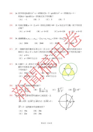 第 6 頁，共 6 頁
（D） 34. 設多項式f(x)除以x2
＋x－6得餘式2x－5，g(x)除以x2
－x－2得餘式x＋1，
則2f(x)＋3g(x)除以x－2的餘式為下列何數？
（A） －1 （B） 3 （C） 5 （D） 7
（D） 35. 有兩正整數 a、b，且 a>b，其和比其積少 69，且 a 為完全平方數，則下列何者
正確？
（A） a＋b=42 （B） a－b=32 （C）a×b=120 （D） a÷b=12
（B） 36. 連續整數 201321 ,......,, aaa ，且 21102013133  aaa ，則 2013a =？
（A） 2030 （B） 2040 （C） 2050 （D） 2060
（C） 37. 一個圓外接於邊長為 20 公分、21 公分、29 公分的三角形，圓的內部被分成 4
個部分，設 a、b、c 為非三角形部分的面積，且 a 是最大的，則下列何者正確？
（A） a=b+c （B） a2
=b2
+c2
（C） a < 350平方公分 （D） a > 400平方公分
（C） 38. 右圖中，A、B 和 C 分別是 3 個圓的圓心，每個
圓的半徑都是 20 公分，則陰影部分面積最接近
下列何值？
（A） 550平方公分 （B） 590平方公分
（C） 630平方公分 （D） 670平方公分
（B） 39. 下列哪一個無限級數收歛？
（A） 

1 2
1
n n
（B）
 

 1 2
1
n nn
（C） 



1
12
5
3
n
n
n
（D）  




1
1
1
n
n
（B） 40. 如右圖， AB 與CD為圓 O 之兩直徑，且
CDAB  ，弦 DF 交 AB 於 E，若 5DE ，
3EF ，試問圓 O 的面積為何？
（A） 18π （B） 20π
（C） 22π （D） 24π
C
B A
E
C
B
D
OA
F
 